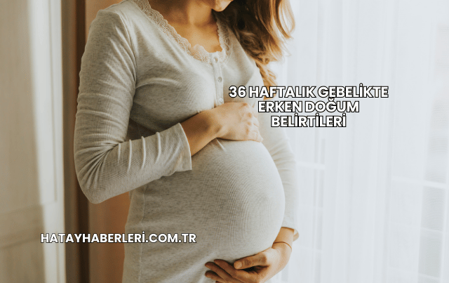 36 Haftalık Gebelikte Erken Doğum Belirtileri