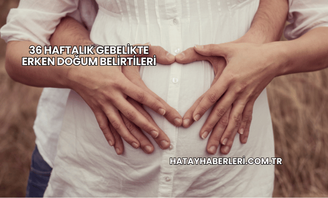 36 Haftalık Gebelikte Erken Doğum Belirtileri