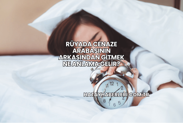 Rüyada Cenaze Arabasının Arkasından Gitmek Ne Anlama Gelir?