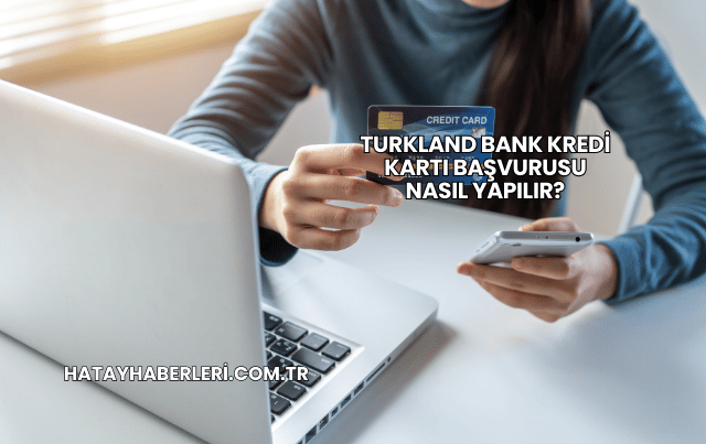 Turkland Bank Kredi Kartı Başvurusu Nasıl Yapılır?
